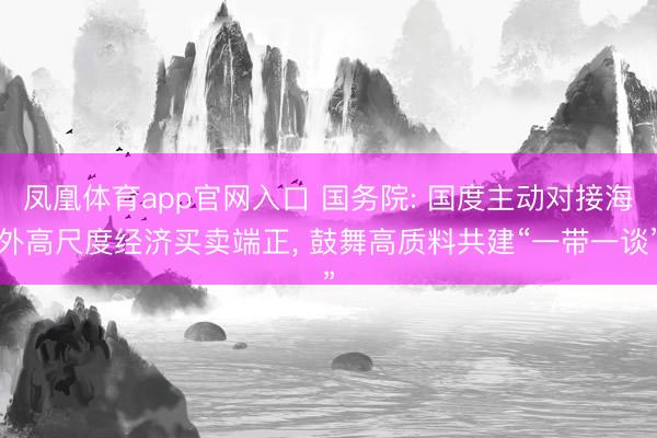 凤凰体育app官网入口 国务院: 国度主动对接海外高尺度经济买卖端正， 鼓舞高质料共建“一带一谈”