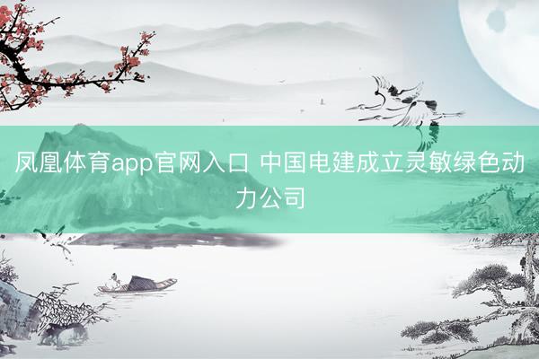 凤凰体育app官网入口 中国电建成立灵敏绿色动力公司