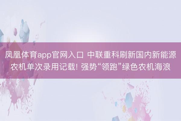 凤凰体育app官网入口 中联重科刷新国内新能源农机单次录用记载! 强势“领跑”绿色农机海浪