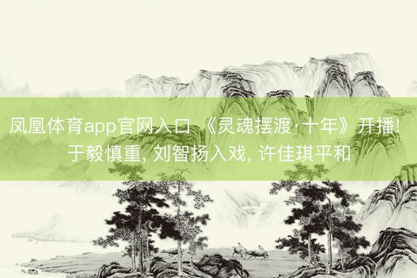 凤凰体育app官网入口 《灵魂摆渡·十年》开播! 于毅慎重， 刘智扬入戏， 许佳琪平和
