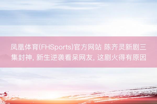 凤凰体育(FHSports)官方网站 陈齐灵新剧三集封神， 新生逆袭看呆网友， 这剧火得有原因