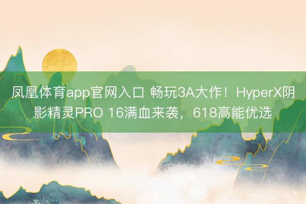 凤凰体育app官网入口 畅玩3A大作！HyperX阴影精灵PRO 16满血来袭，618高能优选