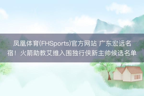 凤凰体育(FHSports)官方网站 广东宏远名宿！火箭助教艾维入围独行侠新主帅候选名单