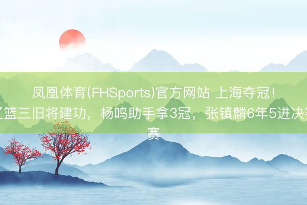凤凰体育(FHSports)官方网站 上海夺冠！辽篮三旧将建功，杨鸣助手拿3冠，张镇麟6年5进决赛