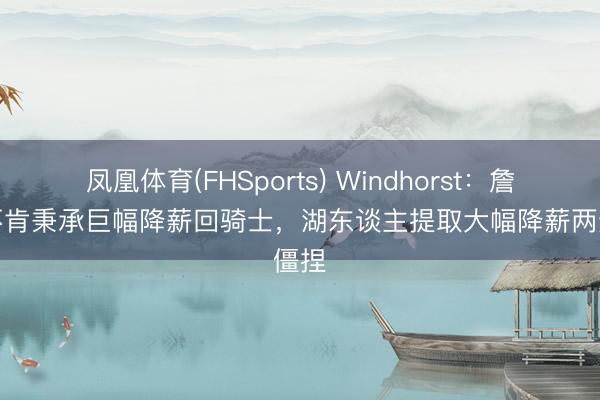 凤凰体育(FHSports) Windhorst：詹姆斯不肯秉承巨幅降薪回骑士，湖东谈主提取大幅降薪两边僵捏