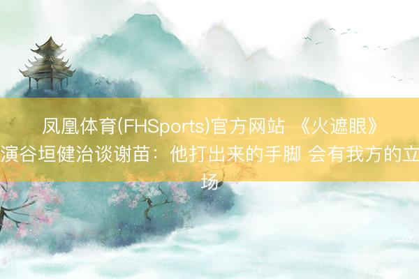 凤凰体育(FHSports)官方网站 《火遮眼》导演谷垣健治谈谢苗：他打出来的手脚 会有我方的立场