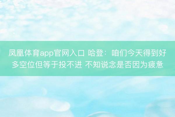 凤凰体育app官网入口 哈登：咱们今天得到好多空位但等于投不进 不知说念是否因为疲惫
