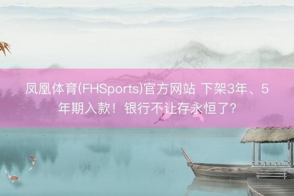 凤凰体育(FHSports)官方网站 下架3年、5年期入款！银行不让存永恒了？