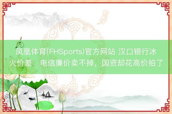 凤凰体育(FHSports)官方网站 汉口银行冰火价差：电信廉价卖不掉，国资却花高价拍了