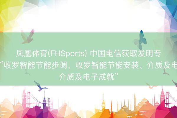 凤凰体育(FHSports) 中国电信获取发明专利授权: “收罗智能节能步调、收罗智能节能安装、介质及电子成就”