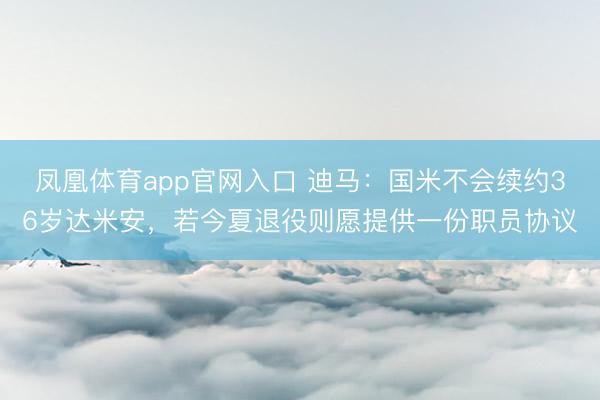 凤凰体育app官网入口 迪马：国米不会续约36岁达米安，若今夏退役则愿提供一份职员协议