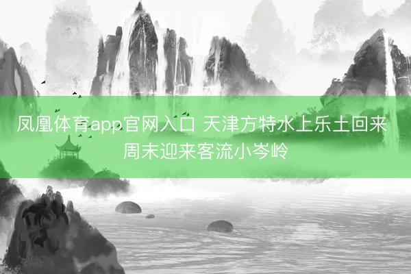凤凰体育app官网入口 天津方特水上乐土回来 周末迎来客流小岑岭