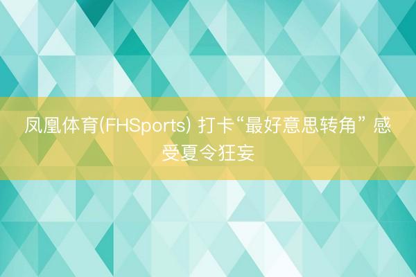 凤凰体育(FHSports) 打卡“最好意思转角” 感受夏令狂妄