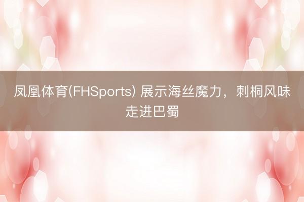 凤凰体育(FHSports) 展示海丝魔力，刺桐风味走进巴蜀