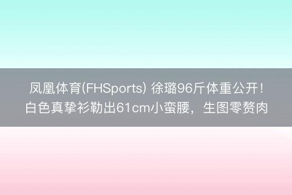 凤凰体育(FHSports) 徐璐96斤体重公开！白色真挚衫勒出61cm小蛮腰，生图零赘肉