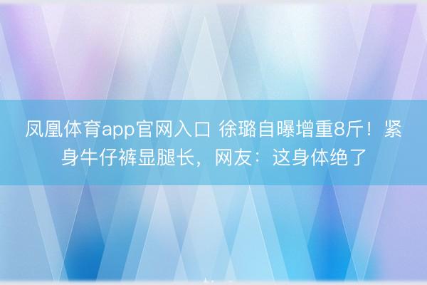 凤凰体育app官网入口 徐璐自曝增重8斤！紧身牛仔裤显腿长，网友：这身体绝了