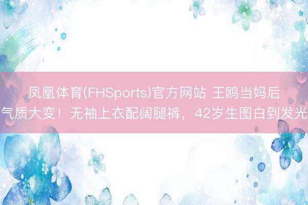 凤凰体育(FHSports)官方网站 王鸥当妈后气质大变！无袖上衣配阔腿裤，42岁生图白到发光