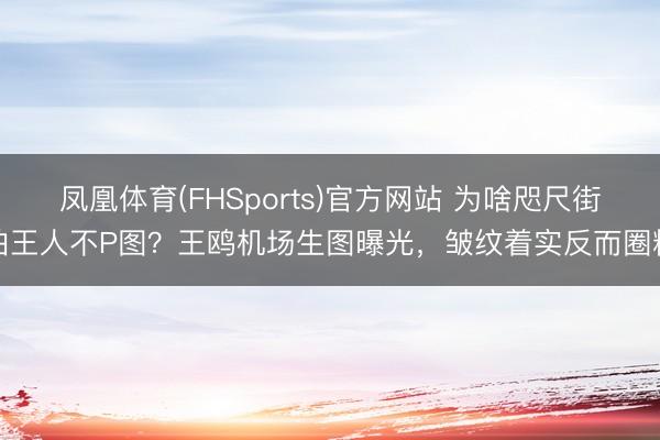 凤凰体育(FHSports)官方网站 为啥咫尺街拍王人不P图？王鸥机场生图曝光，皱纹着实反而圈粉