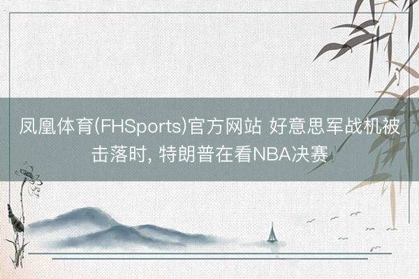 凤凰体育(FHSports)官方网站 好意思军战机被击落时， 特朗普在看NBA决赛