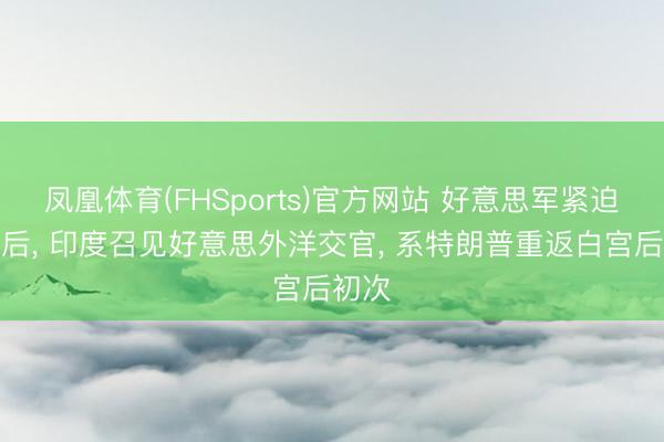凤凰体育(FHSports)官方网站 好意思军紧迫商船后， 印度召见好意思外洋交官， 系特朗普重返白宫后初次