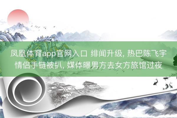 凤凰体育app官网入口 绯闻升级， 热巴陈飞宇情侣手链被扒， 媒体曝男方去女方旅馆过夜
