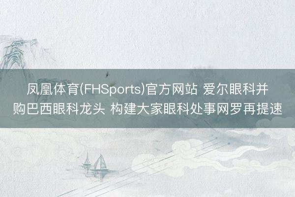 凤凰体育(FHSports)官方网站 爱尔眼科并购巴西眼科龙头 构建大家眼科处事网罗再提速