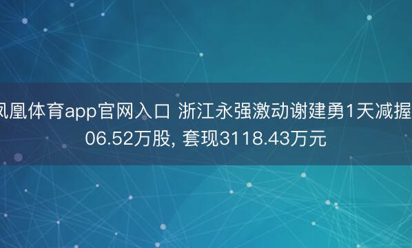 凤凰体育app官网入口 浙江永强激动谢建勇1天减握906.52万股, 套现3118.43万元