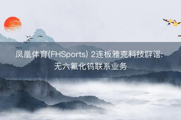 凤凰体育(FHSports) 2连板雅克科技辟谣: 无六氟化钨联系业务