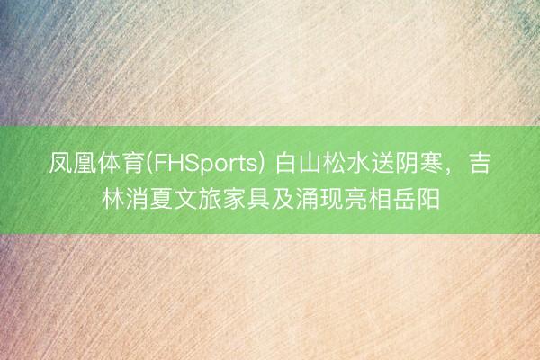 凤凰体育(FHSports) 白山松水送阴寒，吉林消夏文旅家具及涌现亮相岳阳