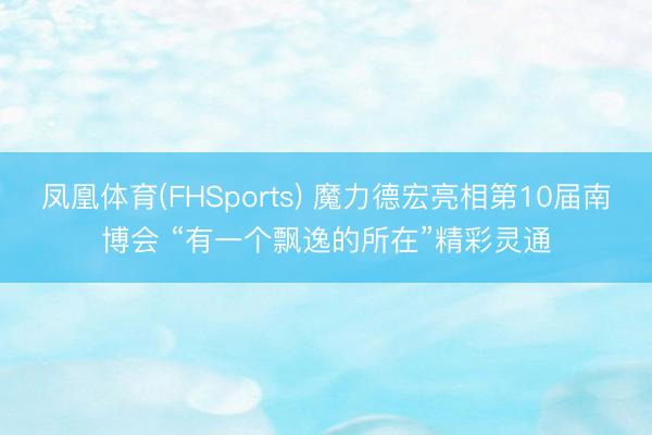 凤凰体育(FHSports) 魔力德宏亮相第10届南博会 “有一个飘逸的所在”精彩灵通