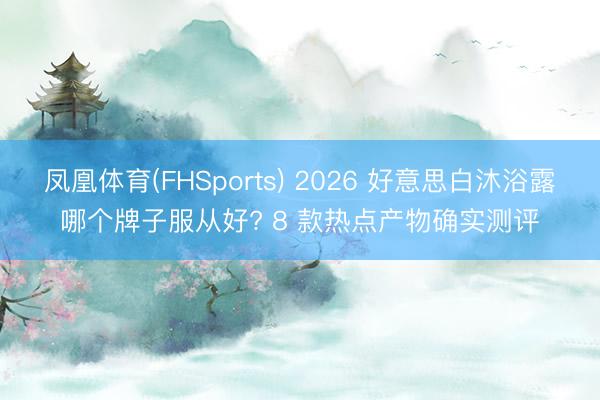 凤凰体育(FHSports) 2026 好意思白沐浴露哪个牌子服从好? 8 款热点产物确实测评