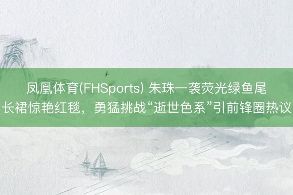 凤凰体育(FHSports) 朱珠一袭荧光绿鱼尾长裙惊艳红毯，勇猛挑战“逝世色系”引前锋圈热议