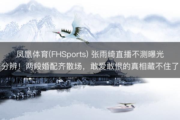 凤凰体育(FHSports) 张雨绮直播不测曝光分辨!两段婚配齐散场,敢爱敢恨的真相藏不住了