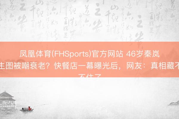 凤凰体育(FHSports)官方网站 46岁秦岚素颜生图被嘲衰老？快餐店一幕曝光后，网友：真相藏不住了