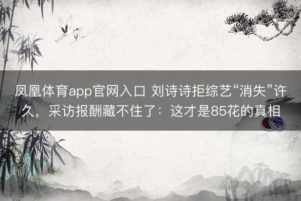 凤凰体育app官网入口 刘诗诗拒综艺“消失”许久，采访报酬藏不住了：这才是85花的真相