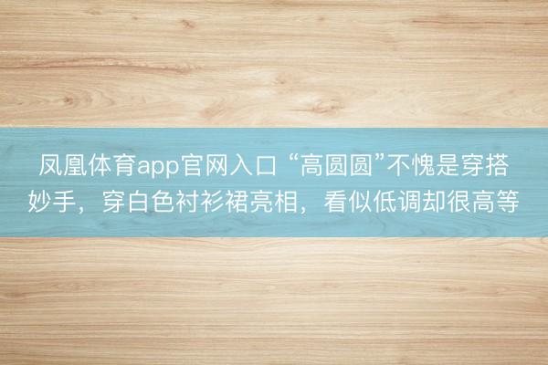凤凰体育app官网入口 “高圆圆”不愧是穿搭妙手，穿白色衬衫裙亮相，看似低调却很高等