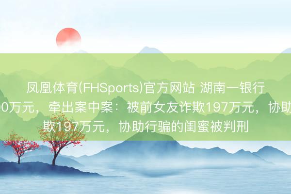 凤凰体育(FHSports)官方网站 湖南一银行前职员职务侵占500万元,牵出案中案:被前女友诈欺197万元,协助行骗的闺蜜被判刑