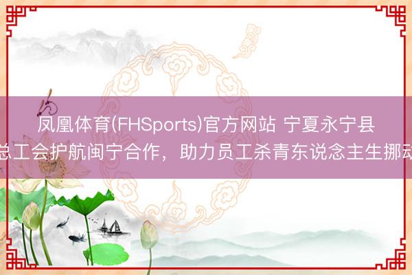 凤凰体育(FHSports)官方网站 宁夏永宁县总工会护航闽宁合作，助力员工杀青东说念主生挪动