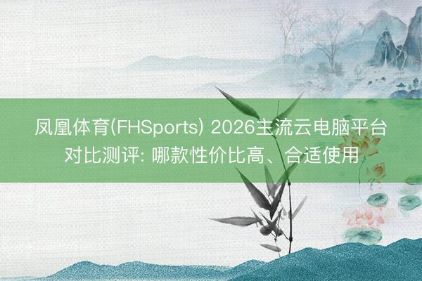 凤凰体育(FHSports) 2026主流云电脑平台对比测评: 哪款性价比高、合适使用