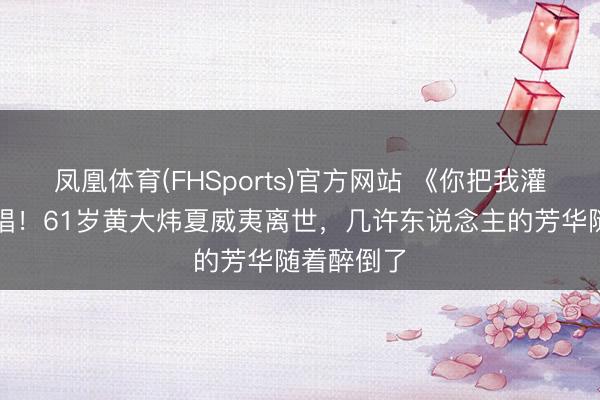 凤凰体育(FHSports)官方网站 《你把我灌醉》成绝唱！61岁黄大炜夏威夷离世，几许东说念主的芳华随着醉倒了