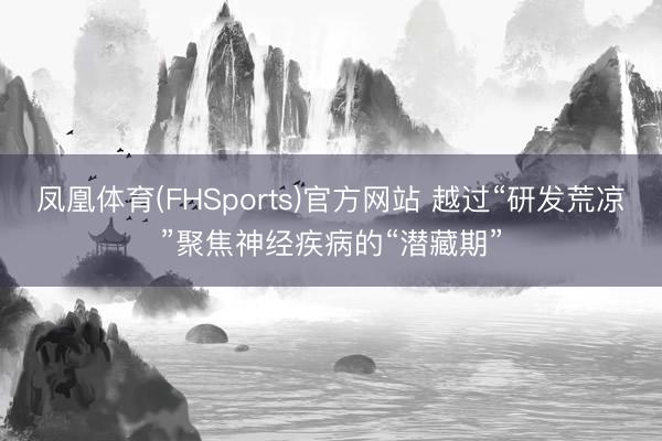 凤凰体育(FHSports)官方网站 越过“研发荒凉”聚焦神经疾病的“潜藏期”