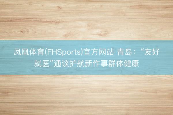 凤凰体育(FHSports)官方网站 青岛：“友好就医”通谈护航新作事群体健康