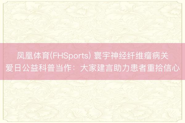 凤凰体育(FHSports) 寰宇神经纤维瘤病关爱日公益科普当作：大家建言助力患者重拾信心