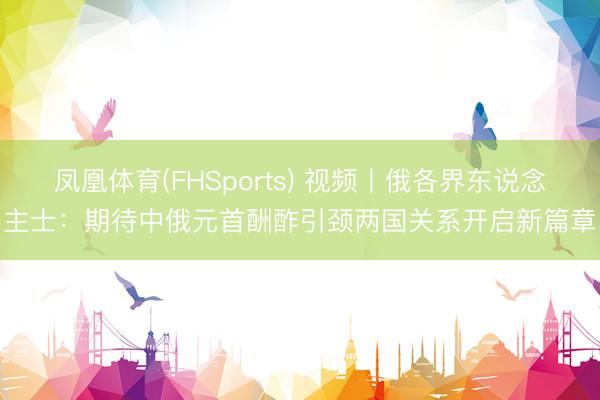 凤凰体育(FHSports) 视频丨俄各界东说念主士：期待中俄元首酬酢引颈两国关系开启新篇章