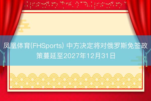 凤凰体育(FHSports) 中方决定将对俄罗斯免签政策蔓延至2027年12月31日
