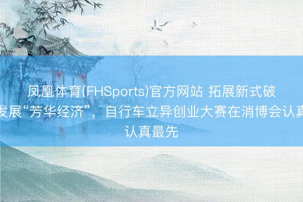 凤凰体育(FHSports)官方网站 拓展新式破费、发展“芳华经济”，自行车立异创业大赛在消博会认真最先