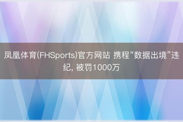 凤凰体育(FHSports)官方网站 携程“数据出境”违纪， 被罚1000万