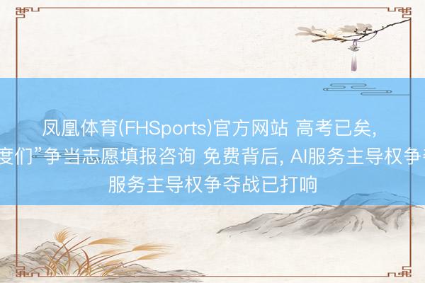 凤凰体育(FHSports)官方网站 高考已矣， “千问、百度们”争当志愿填报咨询 免费背后， AI服务主导权争夺战已打响