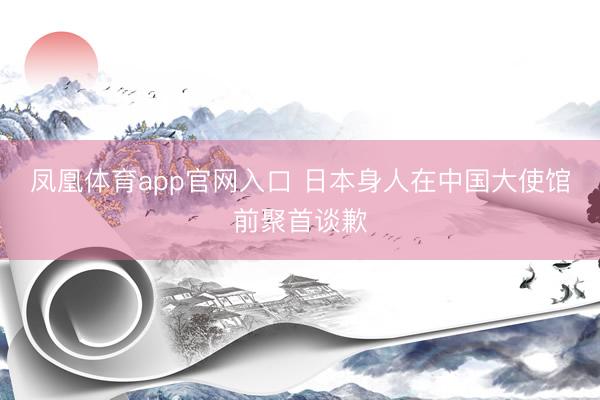 凤凰体育app官网入口 日本身人在中国大使馆前聚首谈歉