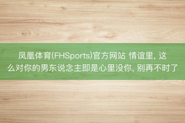 凤凰体育(FHSports)官方网站 情谊里， 这么对你的男东说念主即是心里没你， 别再不时了